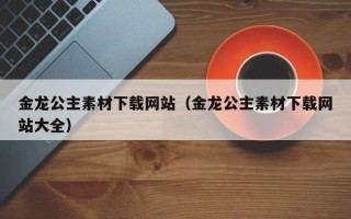 丽水金龙公主素材下载网站（金龙公主素材下载网站大全）