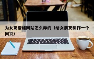 丽水为女友搭建网站怎么弄的（给女朋友制作一个网页）